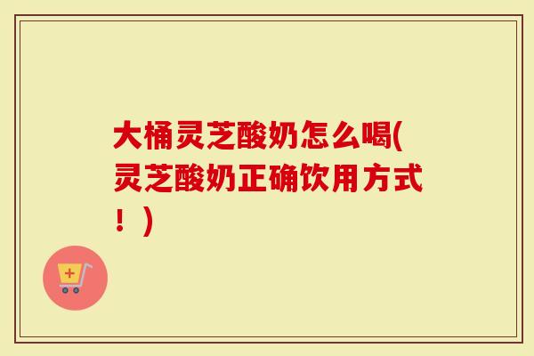 大桶灵芝酸奶怎么喝(灵芝酸奶正确饮用方式！)