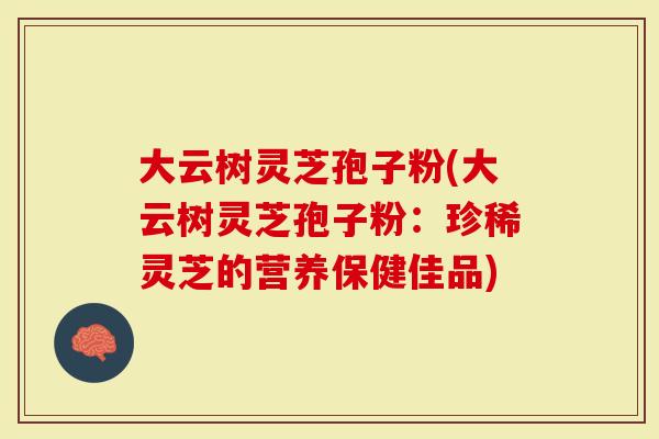 大云树灵芝孢子粉(大云树灵芝孢子粉：珍稀灵芝的营养保健佳品)