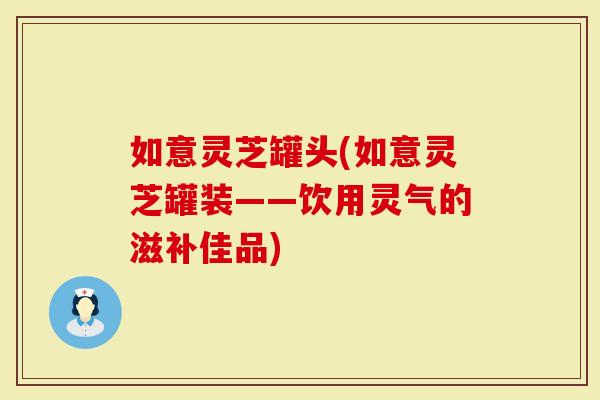 如意灵芝罐头(如意灵芝罐装——饮用灵气的滋补佳品)