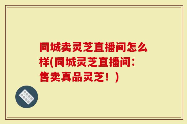 同城卖灵芝直播间怎么样(同城灵芝直播间：售卖真品灵芝！)