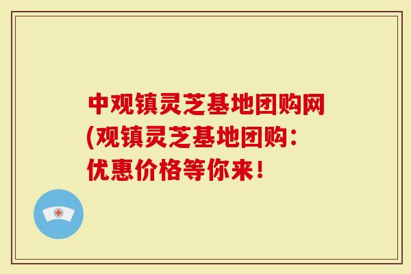 中观镇灵芝基地团购网(观镇灵芝基地团购：优惠价格等你来！