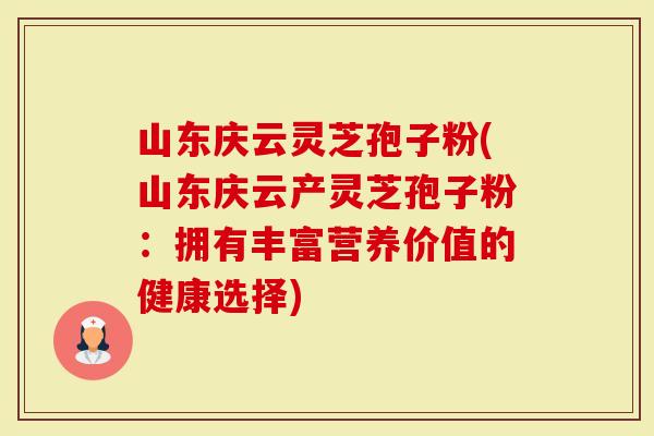 山东庆云灵芝孢子粉(山东庆云产灵芝孢子粉：拥有丰富营养价值的健康选择)