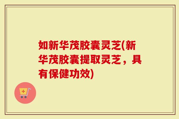 如新华茂胶囊灵芝(新华茂胶囊提取灵芝，具有保健功效)
