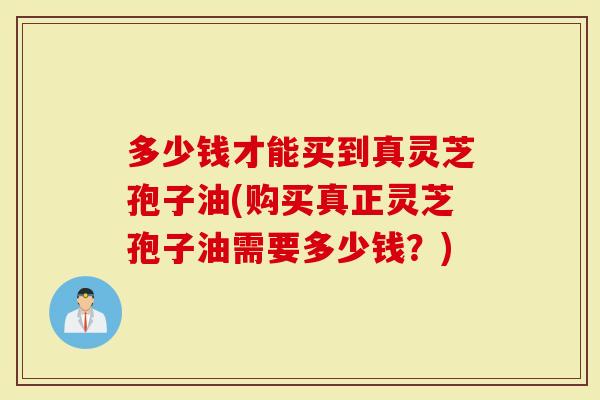 多少钱才能买到真灵芝孢子油(购买真正灵芝孢子油需要多少钱？)