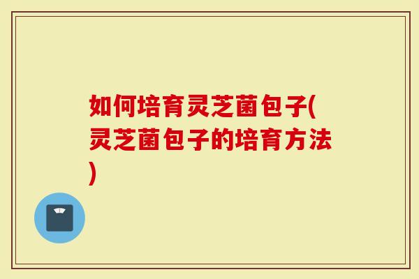 如何培育灵芝菌包子(灵芝菌包子的培育方法)