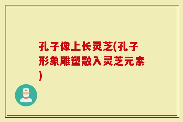孔子像上长灵芝(孔子形象雕塑融入灵芝元素)