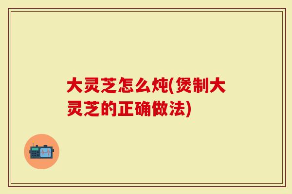 大灵芝怎么炖(煲制大灵芝的正确做法)
