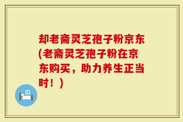 却老斋灵芝孢子粉京东(老斋灵芝孢子粉在京东购买，助力养生正当时！)