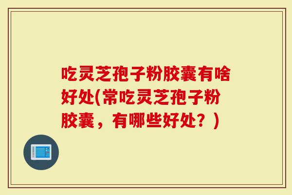 吃灵芝孢子粉胶囊有啥好处(常吃灵芝孢子粉胶囊，有哪些好处？)