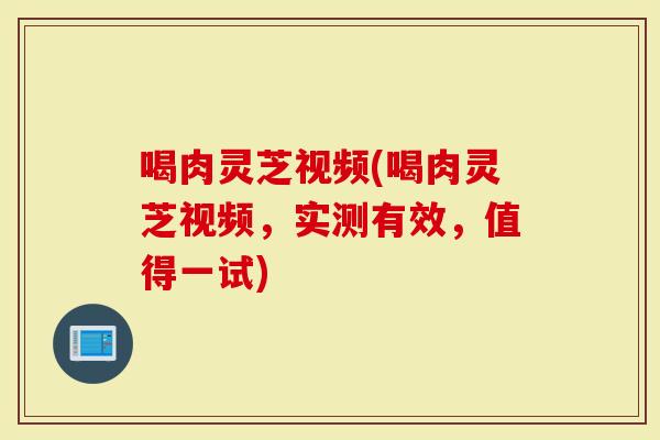 喝肉灵芝视频(喝肉灵芝视频，实测有效，值得一试)