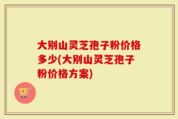 大别山灵芝孢子粉价格多少(大别山灵芝孢子粉价格方案)