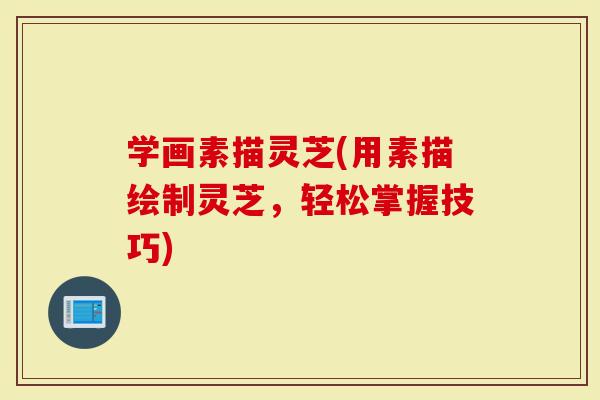 学画素描灵芝(用素描绘制灵芝,轻松掌握技巧)-第1张图片-灵芝大师 学画素描灵芝(用素描绘制灵芝,轻松掌握技巧)-第1张图片-灵芝大师