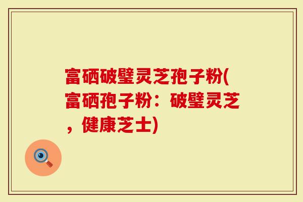 富硒破璧灵芝孢子粉(富硒孢子粉：破璧灵芝，健康芝士)-第1张图片-灵芝大师