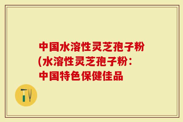 中国水溶性灵芝孢子粉(水溶性灵芝孢子粉：中国特色保健佳品