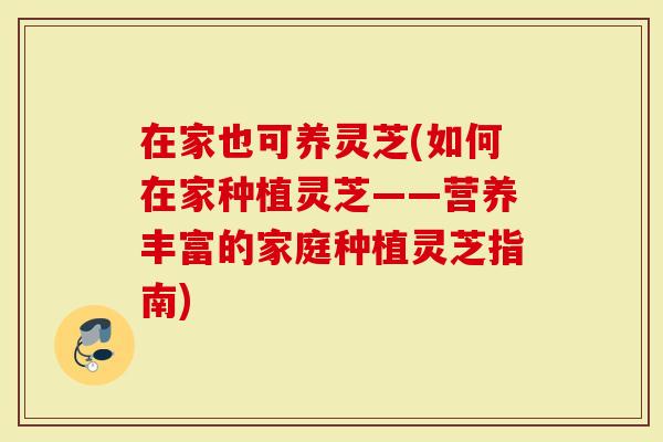 在家也可养灵芝(如何在家种植灵芝——营养丰富的家庭种植灵芝指南)