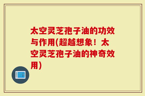 太空灵芝孢子油的功效与作用(超越想象！太空灵芝孢子油的神奇效用)