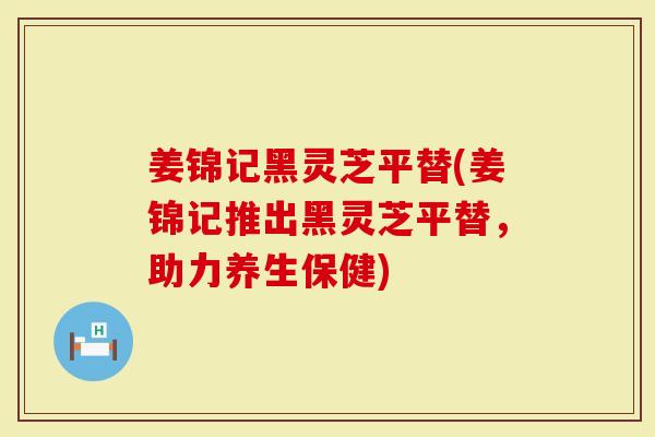姜锦记黑灵芝平替(姜锦记推出黑灵芝平替，助力养生保健)