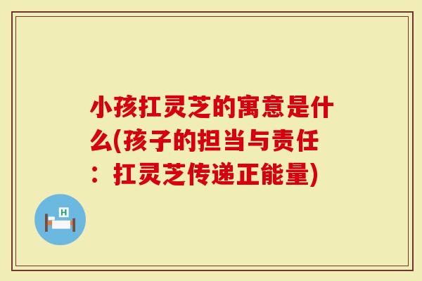 小孩扛灵芝的寓意是什么(孩子的担当与责任：扛灵芝传递正能量)