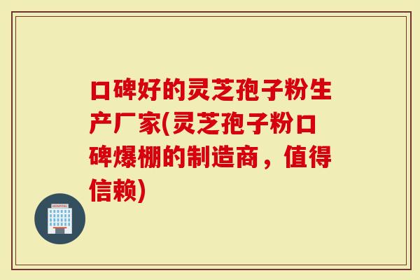 口碑好的灵芝孢子粉生产厂家(灵芝孢子粉口碑爆棚的制造商，值得信赖)