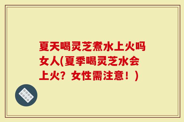 夏天喝灵芝煮水上火吗女人(夏季喝灵芝水会上火？女性需注意！)
