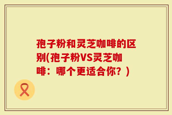 孢子粉和灵芝咖啡的区别(孢子粉VS灵芝咖啡：哪个更适合你？)