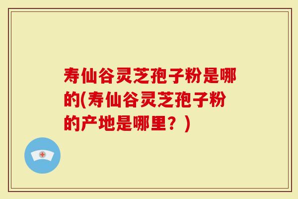寿仙谷灵芝孢子粉是哪的(寿仙谷灵芝孢子粉的产地是哪里？)