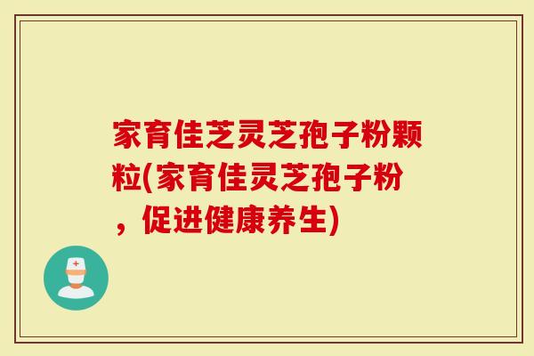 家育佳芝灵芝孢子粉颗粒(家育佳灵芝孢子粉，促进健康养生)