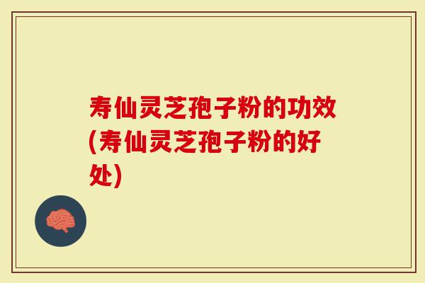寿仙灵芝孢子粉的功效(寿仙灵芝孢子粉的好处)