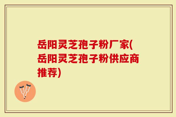 岳阳灵芝孢子粉厂家(岳阳灵芝孢子粉供应商推荐)