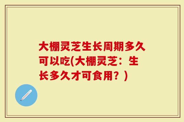 大棚灵芝生长周期多久可以吃(大棚灵芝：生长多久才可食用？)