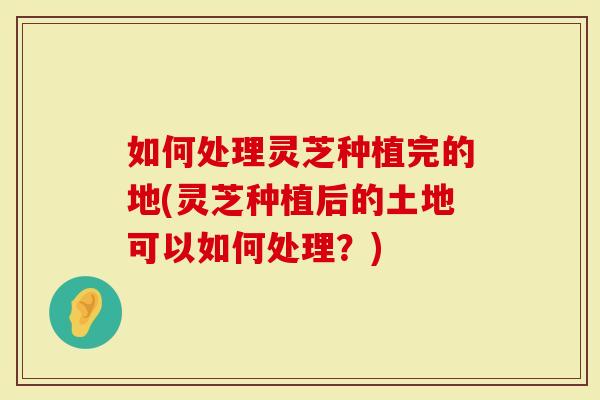 如何处理灵芝种植完的地(灵芝种植后的土地可以如何处理？)