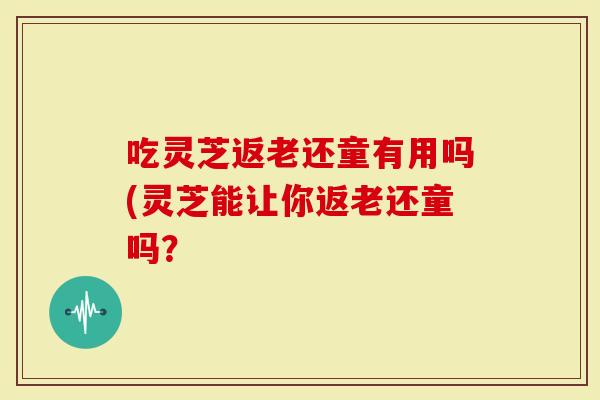 吃灵芝返老还童有用吗(灵芝能让你返老还童吗?-第1张图片-灵芝大师 吃灵芝返老还童有用吗(灵芝能让你返老还童吗?-第1张图片-灵芝大师