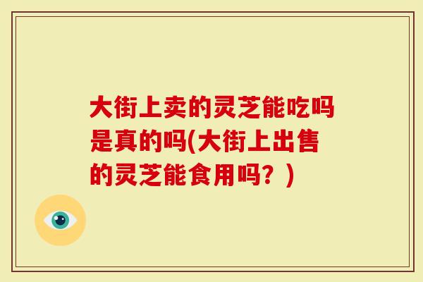 大街上卖的灵芝能吃吗是真的吗(大街上出售的灵芝能食用吗？)