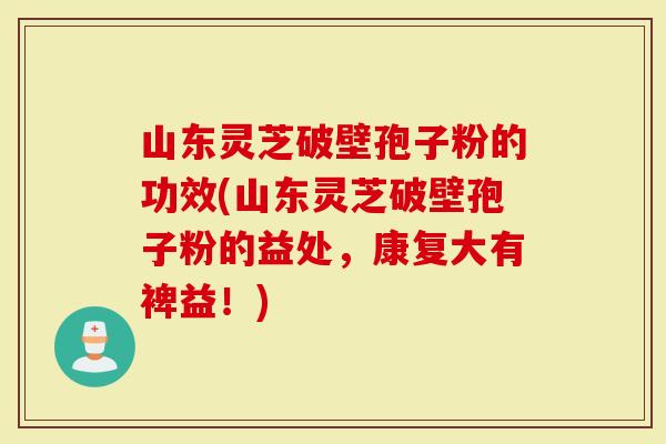 山东灵芝破壁孢子粉的功效(山东灵芝破壁孢子粉的益处，康复大有裨益！)