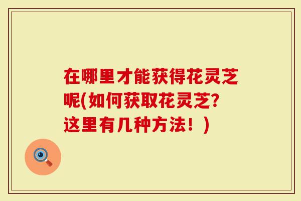 在哪里才能获得花灵芝呢(如何获取花灵芝？这里有几种方法！)