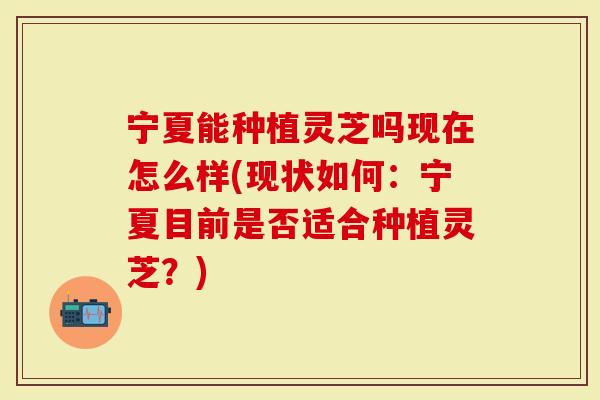 宁夏能种植灵芝吗现在怎么样(现状如何：宁夏目前是否适合种植灵芝？)-第1张图片-灵芝大师