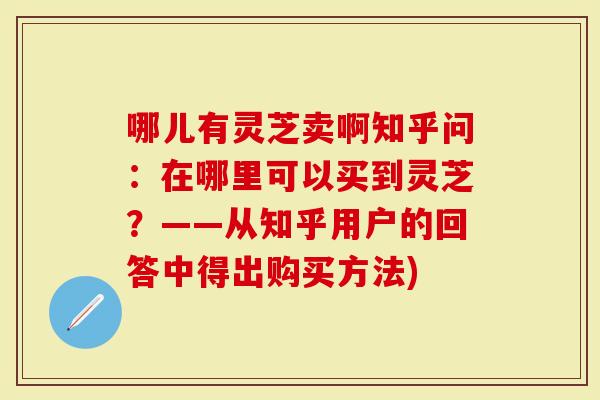 哪儿有灵芝卖啊知乎问：在哪里可以买到灵芝？——从知乎用户的回答中得出购买方法)