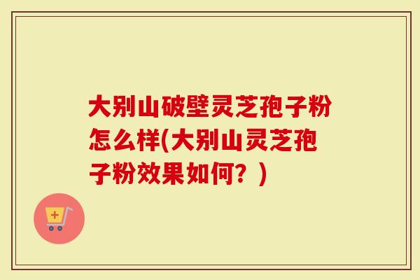 大别山破壁灵芝孢子粉怎么样(大别山灵芝孢子粉效果如何？)
