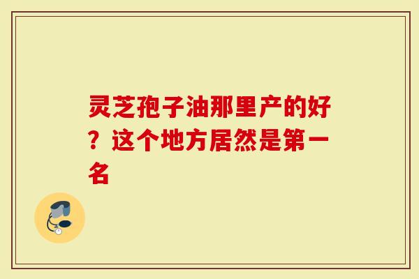 灵芝孢子油那里产的好？这个地方居然是第一名