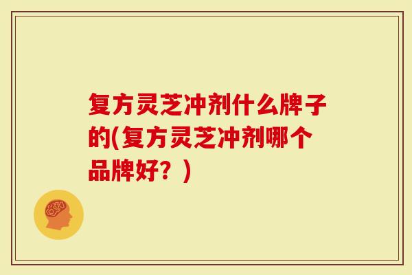 复方灵芝冲剂什么牌子的(复方灵芝冲剂哪个品牌好？)
