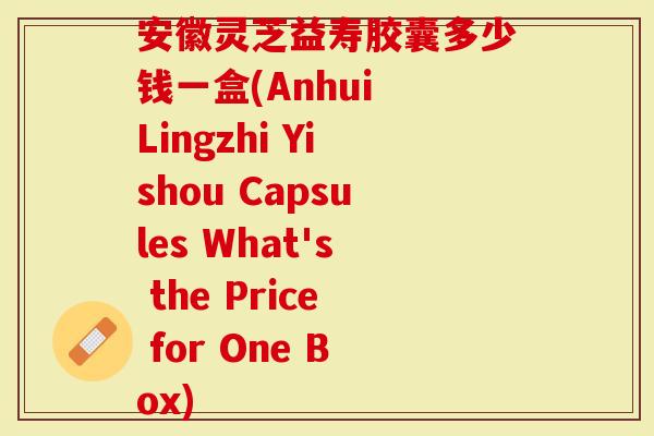 安徽灵芝益寿胶囊多少钱一盒(Anhui Lingzhi Yishou Capsules What's the Price for One Box)