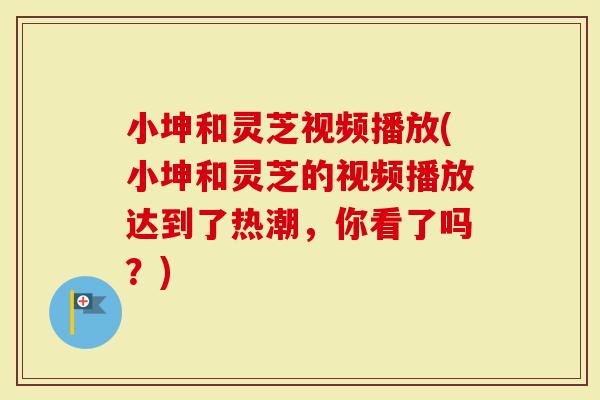小坤和灵芝视频播放(小坤和灵芝的视频播放达到了热潮，你看了吗？)-第1张图片-灵芝大师