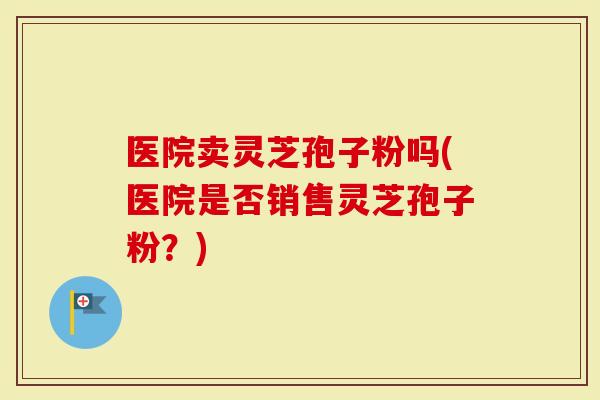 医院卖灵芝孢子粉吗(医院是否销售灵芝孢子粉？)