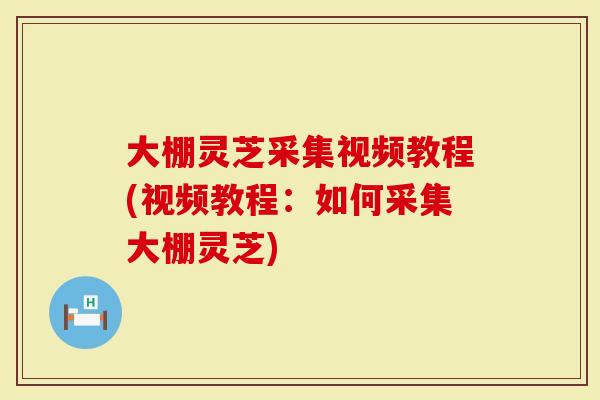 大棚灵芝采集视频教程(视频教程：如何采集大棚灵芝)