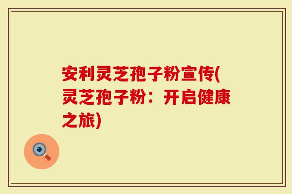 安利灵芝孢子粉宣传(灵芝孢子粉：开启健康之旅)