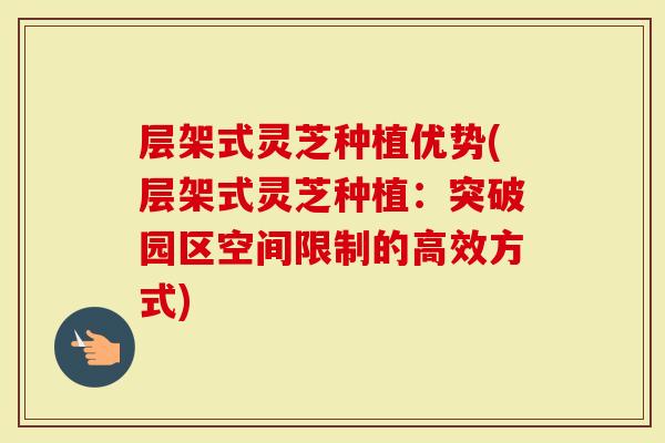 层架式灵芝种植优势(层架式灵芝种植：突破园区空间限制的高效方式)