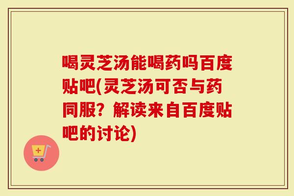 喝灵芝汤能喝药吗百度贴吧(灵芝汤可否与药同服？解读来自百度贴吧的讨论)