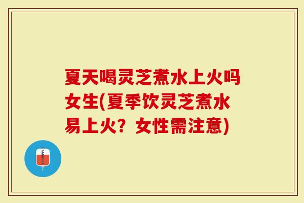 夏天喝灵芝煮水上火吗女生(夏季饮灵芝煮水易上火？女性需注意)
