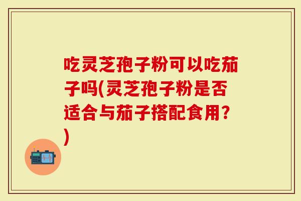 吃灵芝孢子粉可以吃茄子吗(灵芝孢子粉是否适合与茄子搭配食用?)-第1张图片-灵芝大师 吃灵芝孢子粉可以吃茄子吗(灵芝孢子粉是否适合与茄子搭配食用?)-第1张图片-灵芝大师