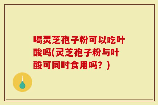 喝灵芝孢子粉可以吃叶酸吗(灵芝孢子粉与叶酸可同时食用吗？)